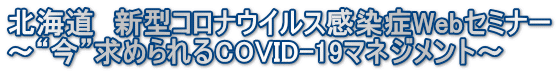 北海道　新型コロナウイルス感染症Webセミナー ～“今”求められるCOVID-19マネジメント～